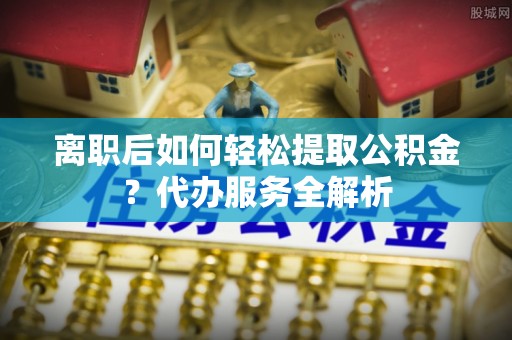 六龟离职后如何轻松提取公积金？代办服务全解析