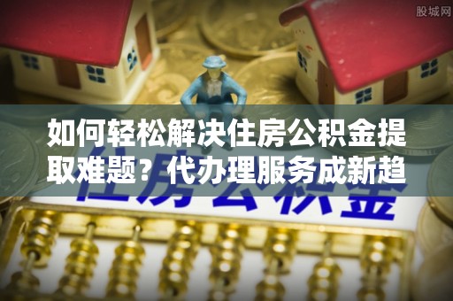六龟如何轻松解决住房公积金提取难题？代办理服务成新趋势