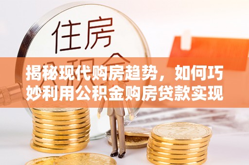 六龟揭秘现代购房趋势，如何巧妙利用公积金购房贷款实现置业梦想