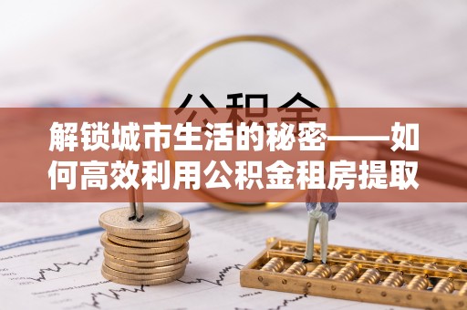 六龟解锁城市生活的秘密——如何高效利用公积金租房提取政策优化居住体验
