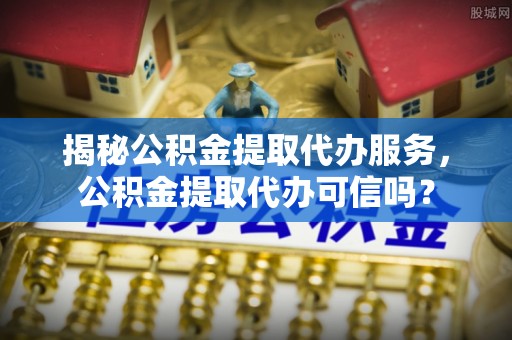 六龟揭秘公积金提取代办服务，公积金提取代办可信吗？