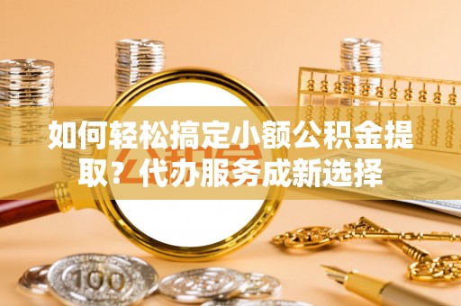 六龟如何轻松搞定小额公积金提取？代办服务成新选择