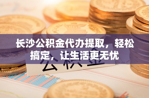 六龟长沙公积金代办提取，轻松搞定，让生活更无忧