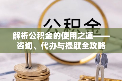 六龟解析公积金的使用之道——咨询、代办与提取全攻略
