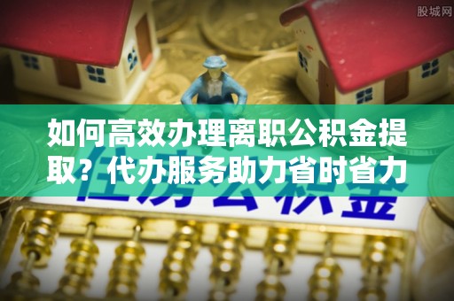 六龟如何高效办理离职公积金提取？代办服务助力省时省力