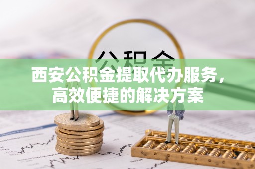 六龟西安公积金提取代办服务，高效便捷的解决方案