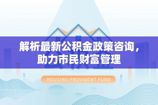 六龟解析最新公积金政策咨询，助力市民财富管理