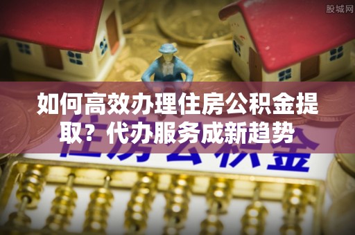 六龟如何高效办理住房公积金提取？代办服务成新趋势