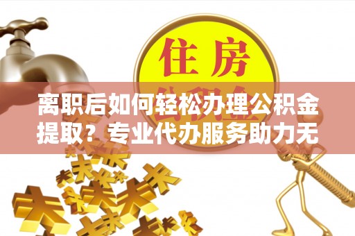六龟离职后如何轻松办理公积金提取？专业代办服务助力无忧
