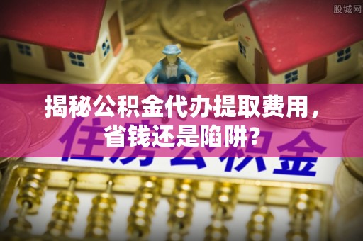 六龟揭秘公积金代办提取费用，省钱还是陷阱？