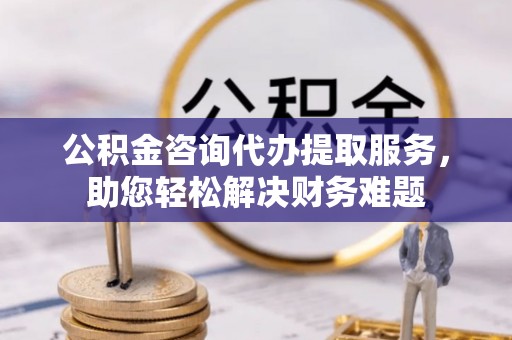 六龟公积金咨询代办提取服务，助您轻松解决财务难题