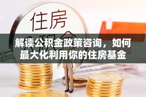 六龟解读公积金政策咨询，如何最大化利用你的住房基金
