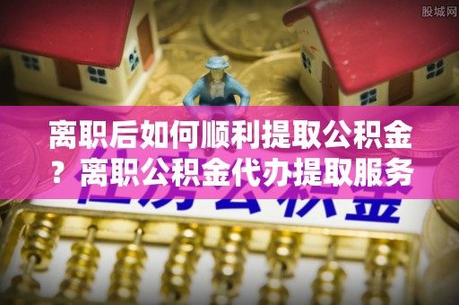 六龟离职后如何顺利提取公积金？离职公积金代办提取服务助力无忧办理
