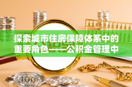 六龟探索城市住房保障体系中的重要角色——公积金管理中心