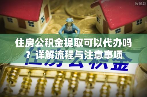 六龟住房公积金提取可以代办吗？详解流程与注意事项