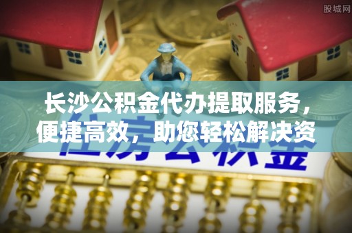 六龟长沙公积金代办提取服务，便捷高效，助您轻松解决资金需求