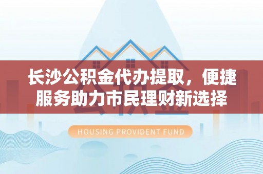 六龟长沙公积金代办提取，便捷服务助力市民理财新选择