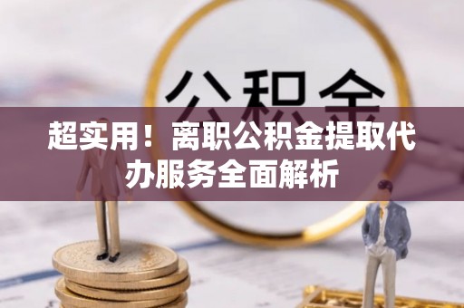 六龟超实用！离职公积金提取代办服务全面解析