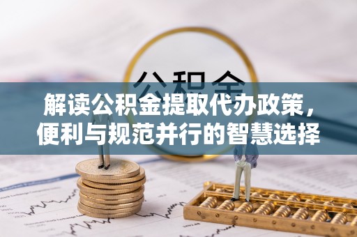 六龟解读公积金提取代办政策，便利与规范并行的智慧选择