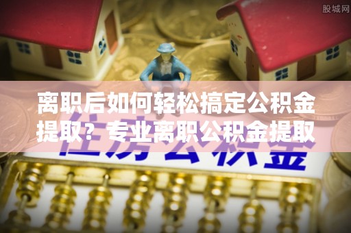 六龟离职后如何轻松搞定公积金提取？专业离职公积金提取代办服务助你一臂之力