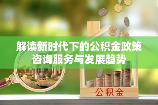 六龟解读新时代下的公积金政策咨询服务与发展趋势
