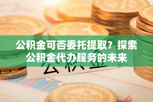 六龟公积金可否委托提取？探索公积金代办服务的未来