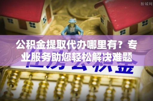 六龟公积金提取代办哪里有？专业服务助您轻松解决难题