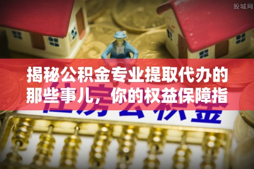 六龟揭秘公积金专业提取代办的那些事儿，你的权益保障指南